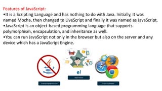 Features of JavaScript:
•It is a Scripting Language and has nothing to do with Java. Initially, It was
named Mocha, then changed to LiveScript and finally it was named as JavaScript.
•JavaScript is an object-based programming language that supports
polymorphism, encapsulation, and inheritance as well.
•You can run JavaScript not only in the browser but also on the server and any
device which has a JavaScript Engine.
 