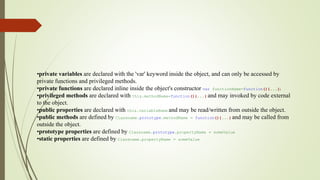 •private variables are declared with the 'var' keyword inside the object, and can only be accessed by
private functions and privileged methods.
•private functions are declared inline inside the object's constructor var functionName=function(){...})
•privileged methods are declared with this.methodName=function(){...} and may invoked by code external
to the object.
•public properties are declared with this.variableName and may be read/written from outside the object.
•public methods are defined by Classname.prototype.methodName = function(){...} and may be called from
outside the object.
•prototype properties are defined by Classname.prototype.propertyName = someValue
•static properties are defined by Classname.propertyName = someValue
 