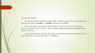 JavaScript Nedir ?
JavaScript HTML kodlarının içine yazılır. Yazılan kodun bir JavaScript kodu
olduğu browser'a <script>...</script> etiketleri ile bildirilir.
Tıpkı HTML gibi, JavaScript kodları da yorumlanmak için bir browser'a
ihtiyaç duyarlar, yani sonuçta '.exe' uzantılı, bağımsız olarak çalışabilecek bir
dosya oluşmaz.
JavaScript bir olay halinde işler; olay JavaScript açısından ziyaretçinin bir
yere tıklaması, bir tuşa basması vs. olabilir[1].
 