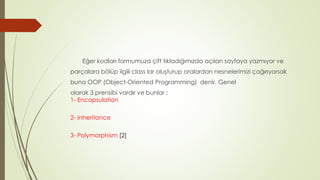 Eğer kodları formumuza çift tıkladığımızda açılan sayfaya yazmıyor ve
parçalara bölüp ilgili class lar oluşturup oralardan nesnelerimizi çağırıyorsak
buna OOP (Object-Oriented Programming) denir. Genel
olarak 3 prensibi vardır ve bunlar ;
1- Encapsulation
2- Inheritance
3- Polymorphism [2]
 