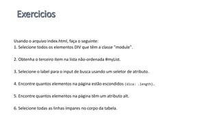 Usando o arquivo index.html, faça o seguinte:
1. Selecione todos os elementos DIV que têm a classe "module".
2. Obtenha o terceiro item na lista não-ordenada #myList.
3. Selecione o label para o input de busca usando um seletor de atributo.
4. Encontre quantos elementos na página estão escondidos (dica: .length).
5. Encontre quantos elementos na página têm um atributo alt.
6. Selecione todas as linhas ímpares no corpo da tabela.
 