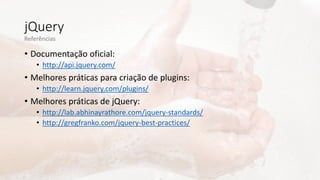 jQuery
• Documentação oficial:
• http://api.jquery.com/
• Melhores práticas para criação de plugins:
• http://learn.jquery.com/plugins/
• Melhores práticas de jQuery:
• http://lab.abhinayrathore.com/jquery-standards/
• http://gregfranko.com/jquery-best-practices/
Referências
 