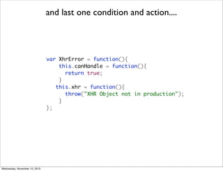 and last one condition and action....




                               var XhrError = function(){
                                   this.canHandle = function(){
                                     return true;
                                   }
                                  this.xhr = function(){
                                     throw("XHR Object not in production");
                                   }
                               };




Wednesday, November 10, 2010
 