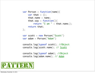 var Person = function(name){
                                   var that = {};
                                   that.name = name;
                                   that.say = function(){
                                       return "I am " + that.name;};
                                   return that;
                               };

                               var scott = new Person('Scott')
                               var adam = Person('Adam')

                               console.log(typeof scott); //Object
                               console.log(scott.name); // Scott

                               console.log(typeof adam); //Object
                               console.log(adam.name); // Adam



{pattern}
Wednesday, November 10, 2010
 