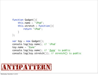 function Gadget(){
                       this.name = 'iPod';
                       this.stretch = function(){
                           return 'iPad';
                       }
                   };

                   var toy = new Gadget();
                   console.log(toy.name); // `iPod`
                   toy.name = 'Zune'
                   console.log(toy.name); // `Zune` is public
                   console.log(toy.stretch()); // stretch() is public




{antipattern}
Wednesday, November 10, 2010
 