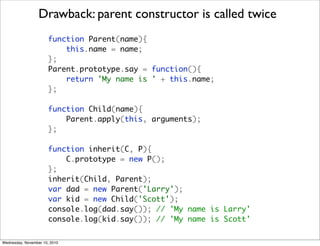 Drawback: parent constructor is called twice
                       function Parent(name){
                           this.name = name;
                       };
                       Parent.prototype.say = function(){
                           return 'My name is ' + this.name;
                       };

                       function Child(name){
                           Parent.apply(this, arguments);
                       };

                       function inherit(C, P){
                           C.prototype = new P();
                       };
                       inherit(Child, Parent);
                       var dad = new Parent('Larry');
                       var kid = new Child('Scott');
                       console.log(dad.say()); // 'My name is Larry'
                       console.log(kid.say()); // 'My name is Scott'

Wednesday, November 10, 2010
 