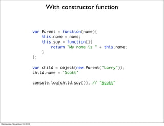 With constructor function


                               var Parent = function(name){
                                   this.name = name;
                                   this.say = function(){
                                       return "My name is " + this.name;
                                   }
                               };

                               var child = object(new Parent("Larry"));
                               child.name = 'Scott'

                               console.log(child.say()); // "Scott"




Wednesday, November 10, 2010
 
