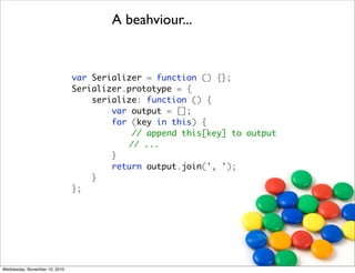 A beahviour...


                               var Serializer = function () {};
                               Serializer.prototype = {
                                   serialize: function () {
                                       var output = [];
                                       for (key in this) {
                                           // append this[key] to output
                               	 	 	      // ...
                                       }
                                       return output.join(', ');
                                   }
                               };




Wednesday, November 10, 2010
 