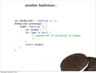 another beahviour...


                       var XmlBuilder = function () {};
                       XmlBuilder.prototype = {
                           toXml: function () {
                               var output = '';
                               for (key in this) {
                                    // append xml of this[key] to output
                                    // ...
                               }
                               return output;
                           }
                       };




Wednesday, November 10, 2010
 