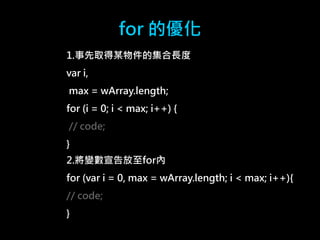 for 的優化 
1.事先取得某物件的集合長度 
var i, 
max = wArray.length; 
for (i = 0; i < max; i++) { 
// code; 
} 
2.將變數宣告放至for內 
for (var i = 0, max = wArray.length; i < max; i++){ 
// code; 
} 
 
