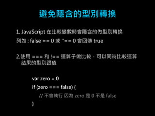 避免隱含的型別轉換 
1. JavaScript 在比較變數時會隱含的做型別轉換 
列如: false == 0 或''== 0 會回傳true 
2.使用=== 和!== 運算子做比較，可以同時比較運算 
結果的型別跟值 
var zero = 0 
if (zero === false) { 
// 不會執行因為zero 是0 不是false 
} 
 