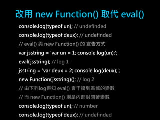 改用new Function() 取代eval() 
console.log(typeof un); // undefinded 
console.log(typeof deux); // undefinded 
// eval() 與new Function() 的宣告方式 
var jsstring = 'var un = 1; console.log(un);'; 
eval( jsstring); // log 1 
jsstring = 'var deux = 2; console.log(deux);'; 
new Function(jsstring)(); // log 2 
// 由下列log得知eval() 會干擾到區域的變數 
// 而new Function() 則是內部封閉著變數 
console.log(typeof un); // number 
console.log(typeof deux); // undefinded 
