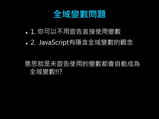 全域變數問題 
 1. 你可以不用宣告直接使用變數 
 2. JavaScript有隱含全域變數的觀念 
意思就是未宣告使用的變數都會自動成為 
全域變數!!? 
 