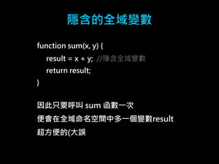 隱含的全域變數 
function sum(x, y) { 
result = x + y; //隱含全域變數 
return result; 
} 
因此只要呼叫sum 函數一次 
便會在全域命名空間中多一個變數result 
超方便的(大誤 
 