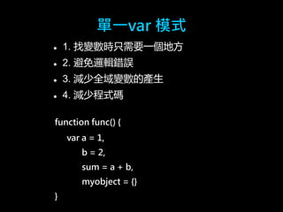 單一var 模式 
 1. 找變數時只需要一個地方 
 2. 避免邏輯錯誤 
 3. 減少全域變數的產生 
 4. 減少程式碼 
function func() { 
var a = 1, 
b = 2, 
sum = a + b, 
myobject = {} 
} 
 