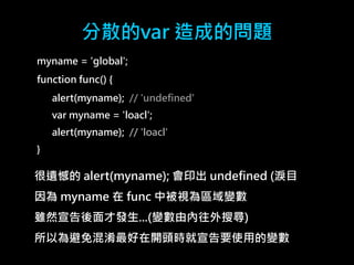 分散的var 造成的問題 
myname = 'global'; 
function func() { 
alert(myname); // 'undefined' 
var myname = 'loacl'; 
alert(myname); // 'loacl' 
} 
很遺憾的alert(myname); 會印出undefined (淚目 
因為myname 在func 中被視為區域變數 
雖然宣告後面才發生...(變數由內往外搜尋) 
所以為避免混淆最好在開頭時就宣告要使用的變數 
 