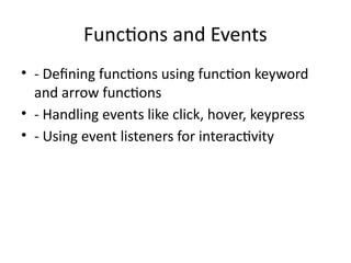 Functions and Events
• - Defining functions using function keyword
and arrow functions
• - Handling events like click, hover, keypress
• - Using event listeners for interactivity
 