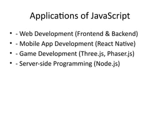 Applications of JavaScript
• - Web Development (Frontend & Backend)
• - Mobile App Development (React Native)
• - Game Development (Three.js, Phaser.js)
• - Server-side Programming (Node.js)
 