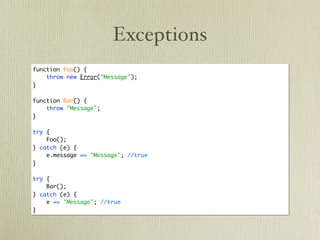 Exceptions
function Foo() {
    throw new Error("Message");
}

function Bar() {
    throw "Message";
}

try {
    Foo();
} catch (e) {
    e.message == "Message"; //true
}

try {
    Bar();
} catch (e) {
    e == "Message"; //true
}
 