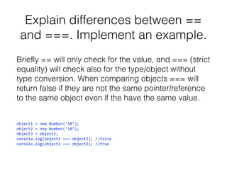 Explain differences between ==
and ===. Implement an example.
Briefly == will only check for the value, and === (strict
equality) will check also for the type/object without
type conversion. When comparing objects === will
return false if they are not the same pointer/reference
to the same object even if the have the same value.
object1 = new Number(‘10’);
object2 = new Number(‘10’);
object3 = object2;
console.log(object1 === object2); //false
console.log(object2 === object3); //true

 