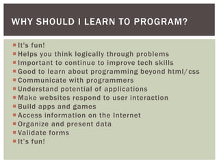 WHY SHOULD I LEARN TO PROGRAM?

 It's fun!
 Helps you think logically through problems
 Important to continue to improve tech skills
 Good to learn about programming beyond html/ css
 Communicate with programmers
 Understand potential of applications
 Make websites respond to user interaction
 Build apps and games
 Access information on the Internet
 Organize and present data
 Validate forms
 It’s fun!
 
