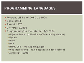 PROGRAMMING LANGUAGES

 Fortran, LISP and COBOL 1950s
 Basic 1964
 Pascal 1970
 C++/Perl 1980s
 Programming in the Internet Age ‘90s
   Object-oriented (collections of interacting objects)
   Python
   Ruby
   PHP
   HTML/CSS – markup languages
   Web Frameworks – rapid application development
   JavaScript - 1995
 