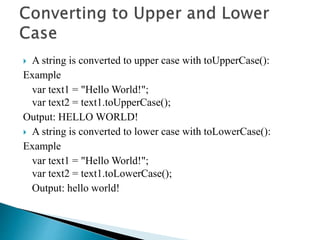  A string is converted to upper case with toUpperCase():
Example
var text1 = "Hello World!";
var text2 = text1.toUpperCase();
Output: HELLO WORLD!
 A string is converted to lower case with toLowerCase():
Example
var text1 = "Hello World!";
var text2 = text1.toLowerCase();
Output: hello world!
 