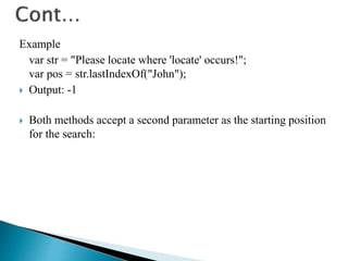 Example
var str = "Please locate where 'locate' occurs!";
var pos = str.lastIndexOf("John");
 Output: -1
 Both methods accept a second parameter as the starting position
for the search:
 