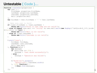 Untestable { Code }… 
function createUser(properties) { 
var user = { 
firstName: properties.firstName, 
lastName: properties.lastName, 
username: properties.username, 
mail: properties.mail 
}; 
var fullName = User.firstName + ' ' + User.lastName; 
// Make sure user is valid 
if (!user.firstName || !user.lastName) { 
throw new Error('First or last name are not valid!'); 
} else if(typeof user.mail === 'string' && user.mail.match(new RegExp(/^w+@[a-zA-Z_]+?.[a-zA-Z]{ 
2,3}$/)) === null) { 
throw new Error('Mail is not valid'); 
} else if (!user.username) { 
throw new Error('Username is not valid'); 
} 
$.post('/user', { 
fullName: fullName, 
userName: user.username, 
mail: user.mail 
}, function(data) { 
var message; 
if (data.code === 200) { 
message = 'User saved successfully!'; 
} else { 
message = 'Operation was failed!'; 
} 
$('#some-div').animate({ 
'margin-left': $(window).width() 
}, 1000, function() { 
$(this).html(message); 
}); 
}); 
} 
 