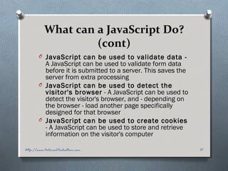 What can a JavaScript Do?
(cont)
O JavaScript can be used to validate data -
A JavaScript can be used to validate form data
before it is submitted to a server. This saves the
server from extra processing
O JavaScript can be used to detect the
visitor's browser - A JavaScript can be used to
detect the visitor's browser, and - depending on
the browser - load another page specifically
designed for that browser
O JavaScript can be used to create cookies
- A JavaScript can be used to store and retrieve
information on the visitor's computer
12http://www.tutorial.techaltum.com
 