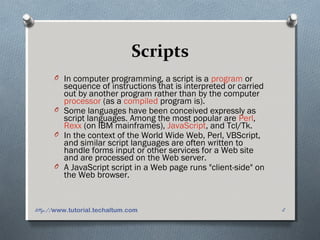 Scripts
O In computer programming, a script is a program or
sequence of instructions that is interpreted or carried
out by another program rather than by the computer
processor (as a compiled program is).
O Some languages have been conceived expressly as
script languages. Among the most popular are Perl,
Rexx (on IBM mainframes), JavaScript, and Tcl/Tk.
O In the context of the World Wide Web, Perl, VBScript,
and similar script languages are often written to
handle forms input or other services for a Web site
and are processed on the Web server.
O A JavaScript script in a Web page runs "client-side" on
the Web browser.
2http://www.tutorial.techaltum.com
 