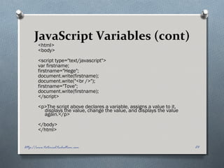 JavaScript Variables (cont)
<html>
<body>
<script type="text/javascript">
var firstname;
firstname="Hege";
document.write(firstname);
document.write("<br />");
firstname="Tove";
document.write(firstname);
</script>
<p>The script above declares a variable, assigns a value to it,
displays the value, change the value, and displays the value
again.</p>
</body>
</html>
24http://www.tutorial.techaltum.com
 