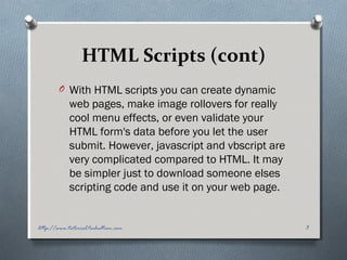 HTML Scripts (cont)
O With HTML scripts you can create dynamic
web pages, make image rollovers for really
cool menu effects, or even validate your
HTML form's data before you let the user
submit. However, javascript and vbscript are
very complicated compared to HTML. It may
be simpler just to download someone elses
scripting code and use it on your web page.
3http://www.tutorial.techaltum.com
 