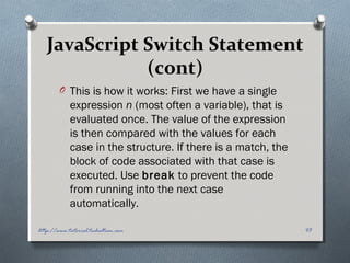 JavaScript Switch Statement
(cont)
O This is how it works: First we have a single
expression n (most often a variable), that is
evaluated once. The value of the expression
is then compared with the values for each
case in the structure. If there is a match, the
block of code associated with that case is
executed. Use break to prevent the code
from running into the next case
automatically.
43http://www.tutorial.techaltum.com
 