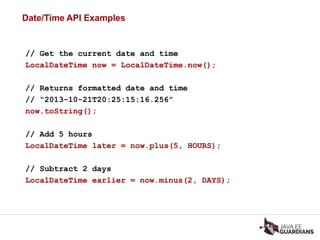 Date/Time API Examples
// Get the current date and time
LocalDateTime now = LocalDateTime.now();
// Returns formatted date and time
// “2013-10-21T20:25:15:16.256”
now.toString();
// Add 5 hours
LocalDateTime later = now.plus(5, HOURS);
// Subtract 2 days
LocalDateTime earlier = now.minus(2, DAYS);
 