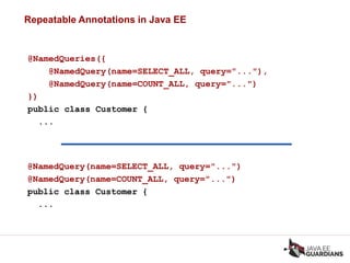 Repeatable Annotations in Java EE
@NamedQueries({
@NamedQuery(name=SELECT_ALL, query="..."),
@NamedQuery(name=COUNT_ALL, query="...")
})
public class Customer {
...
@NamedQuery(name=SELECT_ALL, query="...")
@NamedQuery(name=COUNT_ALL, query="...")
public class Customer {
...
 