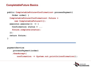 CompletableFuture Basics
public CompletableFuture<Confirmation> processPayment(
Order order) {
CompletableFuture<Confirmation> future =
new CompletableFuture<>();
executor.execute(() -> {
Confirmation status = ...
future.complete(status);
});
return future;
}
paymentService
.processPayment(order)
.thenAccept(
confirmation -> System.out.println(confirmation));
 
