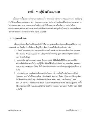 บทท 1 ความรเบองตนภาษาจาวา
      เนYอหาในบทน;เY ปyนการแนะนZาภาษาจาวา โดยจะเรมจากการแนะนZาหล)กการของภาษาคอมพวเตอร#โดยท)วๆ ไป
                                                                                            
ประว)ตความเปyนมาโดยยLอของภาษาจาวา ขUอแตกตLางของภาษาจาวาก)บภาษาคอมพวเตอร#อนๆ หล)กการการทZางานของ
โปรแกรมภาษาจาวา และความหมายของเครองจ)กรสมมJตท;ใชUในภาษาจาวา พรUอมท)YงแนะนZาเทคโนโลย;และ
แพลตฟอร#มตLางๆ ของภาษาจาวา แนะนZาต)วอยLางการเข;ยนโปรแกรมจาวาประยJกต#และโปรแกรมจาวาแอปเพล5ต และ
ในสLวนทUายของบทไดUม;การแนะนZาวธ;การใชUคVLมอ Java API

1.1   ระบบคอมพ,วเตอร.
      เครองคอมพวเตอร#เปyนเครองอเล5กทรอนกส# ท;ใชUในการคZานวณและจ)ดการก)บระบบขUอมVล องค#ประกอบของ
ระบบคอมพวเตอร#โดยท)วไปจะเปyนด)งแสดงในรVปท; 1.1 ซxงจะประกอบไปดUวยสLวนหล)กสามสLวนคอ
                    
      1. ฮาร#ดแวร# (Hardware) คอสLวนประกอบท;เปyนต)วเครองคอมพวเตอร#ท;ประกอบดUวยหนLวยประมวลผล
         กลาง (Central Processing Unit หรอ CPU) อJปกรณ#สLวนอนพJต อJปกรณ#สLวนเอาต#พJต หนLวยความจZา
         และอJปกรณ#เก5บขUอมVล
      2. ระบบปฏบ)ตการ (Operating System) คอระบบซอฟต#แวร#ท;ตดต)YงเพอใหUโปรแกรมประยJกต#ตLางๆ
         สามารถตดตLอก)บฮาร#ดแวร#ไดU ระบบปฏบ)ตการท;นยมใชUในปwจจJบนม;อยVLหลายระบบ อาทเชLน Windows
                                                                      )
         Vista, Linux และ Solaris เปyนตUน ท)Yงน;Yฮาร#ดแวร#ชนดเด;ยวก)นสามารถท;จะม;ระบบปฏบ)ตการท;แตกตLาง
         ก)นไดU
      3. โปรแกรมประยJกต# (Application Program) คอโปรแกรมท;ใชUงานท)วๆ ไป เชLน โปรแกรม Word
         Processor, เกมส# หรอโปรแกรมเว5บเบราวเซอร# (Web Browser) เปyนตUน โปรแกรมเหลLาน;จะถVกพ)ฒนา
                                                                                              Y
         โดยใชUภาษาคอมพวเตอร#ตLางๆ อาทเชLน ภาษาฟอร#แทรน (FORTRAN) ภาษาโคบอล (COBOL)
         ภาษา C# ภาษา C++ หรอภาษาจาวา เปyนตUน โปรแกรมประยJกต#จะทZางานภายใตUระบบปฏบ)ตการ ด)งน)น          Y
         โปรแกรมประยJกต#ท;ทZางานบนระบบปฏบ)ตการระบบใดระบบหนxงจะไมLสามารถนZาไปใชUในระบบ ปฏบ)ต
                                                                        
         การอนไดU




ผศ. ธนศา เครอไวศยวรรณ                                                             ความรVUเบYองตUนภาษาจาวา   1
 