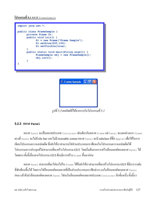 โปรแกรมท 5.1 คลาส FrameSample
  import java.awt.*;

  public class FrameSample {
        private Frame fr;
        public void init() {
              fr = new Frame("Frame Sample");
              fr.setSize(200,150);
              fr.setVisible(true);
        }
        public static void main(String args[]) {
              FrameSample obj = new FrameSample();
              obj.init();
        }
  }




                               รปท 5.5 ผลลพธทได*จากการรนโปรแกรมท 5.1


5.2.2 คลาส Panel

        คลาส Panel จะเปyนคลาสประเภท Container เชLนเด;ยวก)บคลาส Frame แตL Panel จะแตกตLางจาก Frame
ตรงท; Panel จะไมLม; tile bar และไมLม; resizable corner คลาส Panel จะม; subclass ท;ชอ Applet เพอใชUในการ
เข;ยนโปรแกรมจาวาแอปเพล5ต ซxงทZาใหUเราสามารถใสLสLวนประกอบกราฟmกลงในโปรแกรมจาวาแอปเพล5ตไดU
โปรแกรมจาวาประยJกต#ไมLสามารถท;จะสรUางโปรแกรม GUI โดยเรมตUนจากการสรUางอ5อบเจกต#ของคลาส Panel ไดU
โดยตรง ท)Yงน;Yเนองจากโปรแกรม GUI ตUองม;การสรUาง Frame ขxYนมากLอน

         คลาส Panel สามารถท;จะใสLลงไปใน Frame ไดUจxงทZาใหUเราสามารถท;จะสรUางโปรแกรม GUI ท;ม;การวางผ)ง
ท;ซ)บซUอนขxนไดU โดยการใสLอ5อบเจกต#ของคลาสท;เปyนสLวนประกอบกราฟmกตLางๆ ลงในอ5อบเจกต#ของคลาส Panel
            Y
กLอน แลUวจxงนZาอ5อบเจกต#ของคลาส Panel ใสLลงในอ5อบเจกต#ของคลาสประเภท Container อ;กช)Yนหนxง ท)Yงน;Yเรา


ผศ. ธนศา เครอไวศยวรรณ                                                  การสรUางสLวนตLอประสานกราฟmกก)บผVUใชU   127
 