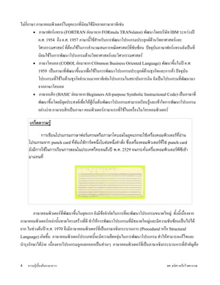 ไมLก;ภาษา ภาษาคอมพวเตอร#ในยJคแรกท;นยมใชUม;หลายภาษาอาทเชLน
         • ภาษาฟอร#แทรน (FORTRAN ยLอมาจาก FORmula TRANslator) พ)ฒนาโดยบรษ)ท IBM ระหวLางป}
            ค.ศ. 1954 ถxง ค.ศ. 1957 ภาษาน;ใชUสZาหร)บการพ)ฒนาโปรแกรมประยJกต#ดUานวทยาศาสตร#และ
                                          Y
            วศวกรรมศาสตร# ท;ตUองใชUในการคZานวณสมการคณตศาสตร#ท;ซ)บซUอน ปwจจJบนภาษาฟอร#แทรนย)งเปyนท;
                                                                                )
            นยมใชUในการพ)ฒนาโปรแกรมดUานวทยาศาสตร#และวศวกรรมศาสตร#
         • ภาษาโคบอล (COBOL ยLอมาจาก COmmon Business Oriented Language) พ)ฒนาขxนในป} ค.ศ.  Y
            1959 เปyนภาษาท;พ)ฒนาขxนมาเพอใชUในการพ)ฒนาโปรแกรมประยJกต#ดUานธJรกจและการคUา ปwจจJบ)น
                                    Y
            โปรแกรมท;ใชUในดUานธJรกจจZานวนมากอาทเชLนโปรแกรมในสถาบ)นการเงน ย)งเปyนโปรแกรมท;พ)ฒนามา
            จากภาษาโคบอล
         • ภาษาเบสก (BASIC ยLอมาจาก Beginners All-purpose Symbolic Instructional Code) เปyนภาษาท;
            พ)ฒนาขxนโดยม;จดประสงค#เพอใหUผเVU รมตUนพ)ฒนาโปรแกรมสามารถเร;ยนรVและเขUาใจการพ)ฒนาโปรแกรม
                     Y      J                                                U
            อยLางงLาย ภาษาเบสกเปyนภาษา คอมพวเตอร#ภาษาแรกท;ใชUในเครองไมโครคอมพวเตอร#

     เกร%ดความร!

            การเข%ยนโปรแกรมภาษาฟอรแทรนหรอภาษาโคบอลในยคแรกจะใชเครองคอมพวเตอรท%อาน
    โปรแกรมจาก punch card ท%ตองใชการดหนงใบตอหนงค(าส)ง ซงเครองคอมพวเตอรท%ใช punch card
    ย)งม%การใชในการเร%ยนการสอนในประเทศไทยจนถงป6 พ.ศ. 2529 จนกระท)งเครองคอมพวเตอรพ%ซ%เขา
    มาแทนท%




         ภาษาคอมพวเตอร#ท;พ)ฒนาขxYนในยJคแรก ย)งม;ขUอจZาก)ดในการท;จะพ)ฒนาโปรแกรมขนาดใหญL ท)Yงน;เY นองจาก
                                                                 
ภาษาคอมพวเตอร#เหลLาน)YนขาดโครงสรUางท;ด; ทZาใหUการพ)ฒนาโปรแกรมท;ม;ขนาดใหญLและม;ความซ)บซUอนเปyนไปไดU
ยาก ในชLวงตUนป} ค.ศ. 1970 จxงม;ภาษาคอมพวเตอร#ท;เปyนภาษาเชงกระบวนการ (Procedural หรอ Structural
Language) เกดขxYน ภาษาคอมพวเตอร#ประเภทน;จะม;ความยดหยJLนในการพ)ฒนาโปรแกรม ทZาใหUสามารถแกUไขและ
                                             Y
บZารJงร)กษาไดUงLาย เนองจากโปรแกรมถVกแยกออกเปyนสLวนๆ ภาษาคอมพวเตอร#ท;เปyนภาษาเชงกระบวนการท;สZาค)ญคอ


4   ความรVUเบYองตUนภาษาจาวา                                                          ผศ. ธนศา เครอไวศยวรรณ
 