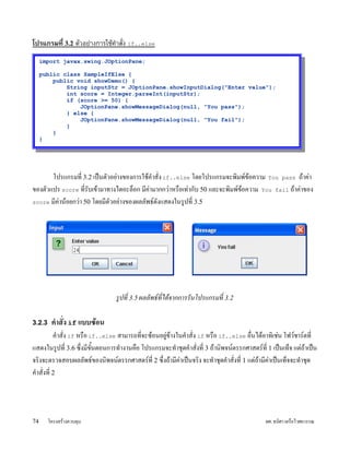 โปรแกรมท( 3.2 ต)วอยางการใชค(าส)ง if..else
     import javax.swing.JOptionPane;

     public class SampleIfElse {
         public void showDemo() {
             String inputStr = JOptionPane.showInputDialog("Enter value");
             int score = Integer.parseInt(inputStr);
             if (score >= 50) {
                 JOptionPane.showMessageDialog(null, "You pass");
             } else {
                 JOptionPane.showMessageDialog(null, "You fail");
             }
         }
     }




       โปรแกรมท; 3.2 เปyนต)วอยLางของการใชUคZาส)ง if..else โดยโปรแกรมจะพมพ#ขUอความ You pass ถUาคLา
ของต)วแปร score ท;ร)บเขUามาทางไดอะล5อก ม;คามากกวLาหรอเทLาก)บ 50 และจะพมพ#ขUอความ You fail ถUาคLาของ
                                            L
score ม;คLานUอยกวLา 50 โดยม;ต)วอยLางของผลล)พธ#ด)งแสดงในรVปท; 3.5




                                รปท 3.5 ผลลพธทได*จากการรนโปรแกรมท 3.2

3.2.3 คDาสง if แบบซอน
           คZาส)ง if หรอ if..else สามารถท;จะซUอนอยVขUางในคZาส)ง if หรอ if..else อนไดUอาทเชLน โฟว#ชาร#ตท;
                                                     L
แสดงในรVปท; 3.6 ซxงม;ขนตอนการทZางานคอ โปรแกรมจะทZาชJดคZาส)งท; 3 ถUานพจน#ตรรกศาสตร#ท; 1 เปyนเท5จ แตLถUาเปyน
                           )Y
จรงจะตรวจสอบผลล)พธ#ของนพจน#ตรรกศาสตร#ท; 2 ซxงถUาม;คาเปyนจรง จะทZาชJดคZาส)งท; 1 แตLถUาม;คาเปyนเท5จจะทZาชJด
                                                          L                                 L
คZาส)งท; 2




74     โครงสรUางควบคJม                                                                    ผศ. ธนศา เครอไวศยวรรณ
 