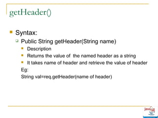getHeader()


Syntax:


Public String getHeader(String name)
Description
 Returns the value of the named header as a string
 It takes name of header and retrieve the value of header
Eg:
String val=req.getHeader(name of header)


 