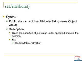 setAttribute()


Syntax:




Public abstract void setAttribute(String name,Object
value)
Description:




Binds the specified object value under specified name in the
session.
Eg:


ses.setAttribute(“id”,”abc”)

 