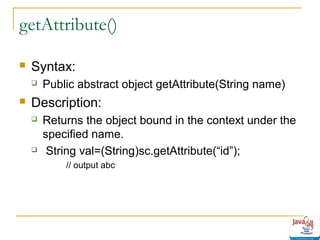 getAttribute()


Syntax:




Public abstract object getAttribute(String name)

Description:




Returns the object bound in the context under the
specified name.
String val=(String)sc.getAttribute(“id”);
// output abc

 