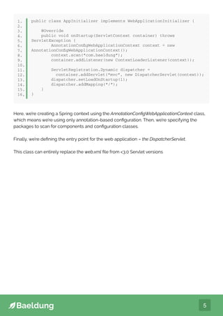 5
public class AppInitializer implements WebApplicationInitializer {
@Override
public void onStartup(ServletContext container) throws
ServletException {
AnnotationConfigWebApplicationContext context = new
AnnotationConfigWebApplicationContext();
context.scan(“com.baeldung”);
container.addListener(new ContextLoaderListener(context));
ServletRegistration.Dynamic dispatcher =
container.addServlet(“mvc”, new DispatcherServlet(context));
dispatcher.setLoadOnStartup(1);
dispatcher.addMapping(“/”);
}
}
1.
2.
3.
4.
5.
6.
7.
8.
9.
10.
11.
12.
13.
14.
15.
16,
Here, we’re creating a Spring context using the AnnotationConfigWebApplicationContext class,
which means we’re using only annotation-based configuration. Then, we’re specifying the
packages to scan for components and configuration classes.
Finally, we’re defining the entry point for the web application – the DispatcherServlet.
This class can entirely replace the web.xml file from 3.0 Servlet versions
 