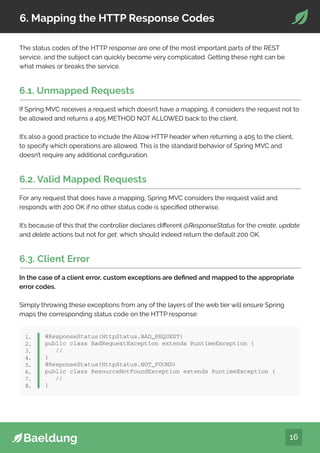 16
6. Mapping the HTTP Response Codes
The status codes of the HTTP response are one of the most important parts of the REST
service, and the subject can quickly become very complicated. Getting these right can be
what makes or breaks the service.
6.1. Unmapped Requests
If Spring MVC receives a request which doesn’t have a mapping, it considers the request not to
be allowed and returns a 405 METHOD NOT ALLOWED back to the client.
It’s also a good practice to include the Allow HTTP header when returning a 405 to the client,
to specify which operations are allowed. This is the standard behavior of Spring MVC and
doesn’t require any additional configuration.
6.2. Valid Mapped Requests
For any request that does have a mapping, Spring MVC considers the request valid and
responds with 200 OK if no other status code is specified otherwise.
It’s because of this that the controller declares different @ResponseStatus for the create, update
and delete actions but not for get, which should indeed return the default 200 OK.
6.3. Client Error
In the case of a client error, custom exceptions are defined and mapped to the appropriate
error codes.
Simply throwing these exceptions from any of the layers of the web tier will ensure Spring
maps the corresponding status code on the HTTP response:
@ResponseStatus(HttpStatus.BAD_REQUEST)
public class BadRequestException extends RuntimeException {
//
}
@ResponseStatus(HttpStatus.NOT_FOUND)
public class ResourceNotFoundException extends RuntimeException {
//
}
1.
2.
3.
4.
5.
6.
7.
8.
 