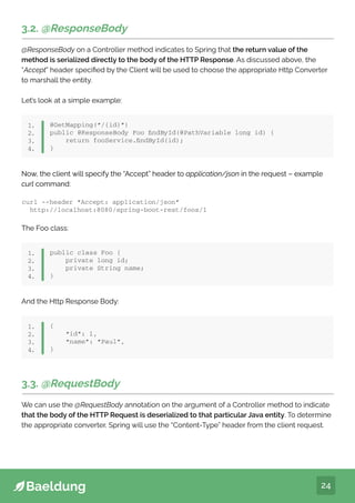 24
3.2. @ResponseBody
@ResponseBody on a Controller method indicates to Spring that the return value of the
method is serialized directly to the body of the HTTP Response. As discussed above, the
“Accept” header specified by the Client will be used to choose the appropriate Http Converter
to marshall the entity.
Let’s look at a simple example:
@GetMapping(“/{id}”)
public @ResponseBody Foo findById(@PathVariable long id) {
return fooService.findById(id);
}
1.
2.
3.
4.
Now, the client will specify the “Accept” header to application/json in the request – example
curl command:
And the Http Response Body:
curl --header “Accept: application/json”
http://localhost:8080/spring-boot-rest/foos/1
Now, the client will specify the “Accept” header to application/json in the request – example
curl command:
The Foo class:
public class Foo {
private long id;
private String name;
}
1.
2.
3.
4.
{
“id”: 1,
“name”: “Paul”,
}
1.
2.
3.
4.
3.3. @RequestBody
We can use the @RequestBody annotation on the argument of a Controller method to indicate
that the body of the HTTP Request is deserialized to that particular Java entity. To determine
the appropriate converter, Spring will use the “Content-Type” header from the client request.
 