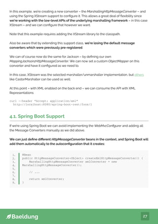 27
In this example, we’re creating a new converter – the MarshallingHttpMessageConverter – and
using the Spring XStream support to configure it. This allows a great deal of flexibility since
we’re working with the low-level APIs of the underlying marshalling framework – in this case
XStream – and we can configure that however we want.
Note that this example requires adding the XStream library to the classpath.
Also be aware that by extending this support class, we’re losing the default message
converters which were previously pre-registered.
We can of course now do the same for Jackson – by defining our own
MappingJackson2HttpMessageConverter. We can now set a custom ObjectMapper on this
converter and have it configured as we need to.
In this case, XStream was the selected marshaller/unmarshaller implementation, but others
like CastorMarshaller can be used as well.
At this point – with XML enabled on the back end – we can consume the API with XML
Representations:
curl --header “Accept: application/xml”
http://localhost:8080/spring-boot-rest/foos/1
4.1. Spring Boot Support
If we’re using Spring Boot we can avoid implementing the WebMvcConfigurer and adding all
the Message Converters manually as we did above.
We can just define different HttpMessageConverter beans in the context, and Spring Boot will
add them automatically to the autoconfiguration that it creates:
@Bean
public HttpMessageConverterObject createXmlHttpMessageConverter() {
MarshallingHttpMessageConverter xmlConverter = new
MarshallingHttpMessageConverter();
// ...
return xmlConverter;
}
1.
2.
3.
4.
5.
6.
7.
8.
9.
 