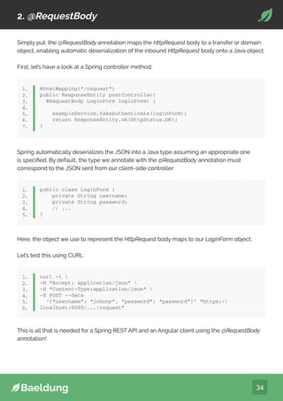34
2. @RequestBody
Simply put, the @RequestBody annotation maps the HttpRequest body to a transfer or domain
object, enabling automatic deserialization of the inbound HttpRequest body onto a Java object.
First, let’s have a look at a Spring controller method:
@PostMapping(“/request”)
public ResponseEntity postController(
@RequestBody LoginForm loginForm) {
exampleService.fakeAuthenticate(loginForm);
return ResponseEntity.ok(HttpStatus.OK);
}
1.
2.
3.
4.
5.
6.
7.
Spring automatically deserializes the JSON into a Java type assuming an appropriate one
is specified. By default, the type we annotate with the @RequestBody annotation must
correspond to the JSON sent from our client-side controller:
public class LoginForm {
private String username;
private String password;
// ...
}
1.
2.
3.
4.
5.
Here, the object we use to represent the HttpRequest body maps to our LoginForm object.
Let’s test this using CURL:
curl -i 
-H “Accept: application/json” 
-H “Content-Type:application/json” 
-X POST --data
‘{“username”: “johnny”, “password”: “password”}’ “https://
localhost:8080/.../request”
1.
2.
3.
4.
5.
6.
This is all that is needed for a Spring REST API and an Angular client using the @RequestBody
annotation!
 