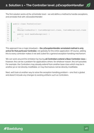 48
2. Solution 1 – The Controller level @ExceptionHandler
The first solution works at the @Controller level – we will define a method to handle exceptions,
and annotate that with @ExceptionHandler:
public class FooController{
//...
@ExceptionHandler({ CustomException1.class, CustomException2.class
})
public void handleException() {
//
}
}
1.
2.
3.
4.
5.
6.
7.
8.
9.`
This approach has a major drawback – the @ExceptionHandler annotated method is only
active for that particular Controller, not globally for the entire application. Of course, adding
this to every controller makes it not well suited for a general exception handling mechanism.
We can work around this limitation by having all Controllers extend a Base Controller class –
however, this can be a problem for applications where, for whatever reason, this isn’t possible.
For example, the Controllers may already extend from another base class which may be in
another jar or not directly modifiable, or may themselves not be directly modifiable.
Next, we’ll look at another way to solve the exception handling problem – one that is global
and doesn’t include any changes to existing artifacts such as Controllers.
 